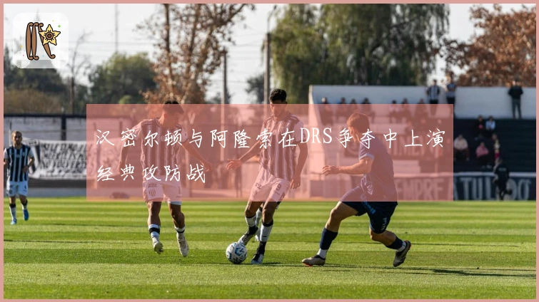 汉密尔顿与阿隆索在DRS争夺中上演经典攻防战