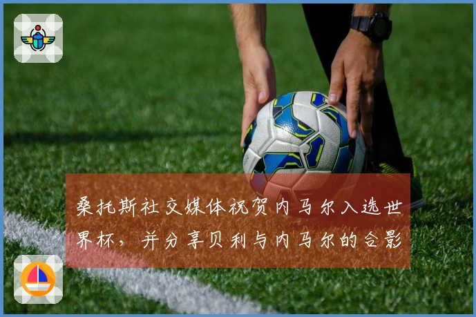 桑托斯社交媒体祝贺内马尔入选世界杯，并分享贝利与内马尔的合影